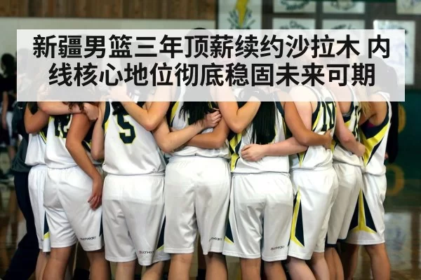 新疆男篮三年顶薪续约沙拉木 内线核心地位彻底稳固未来可期