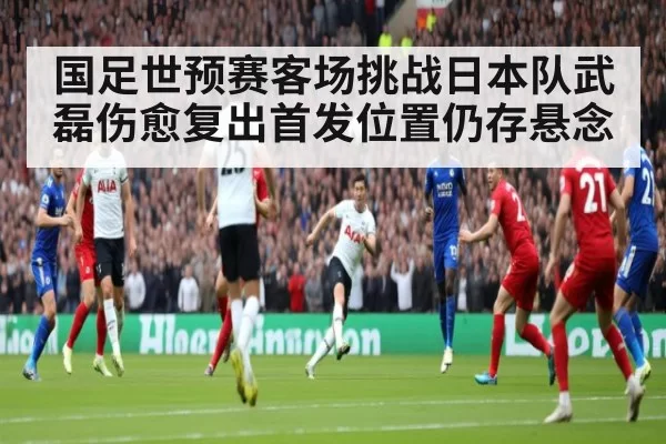 国足世预赛客场挑战日本队武磊伤愈复出首发位置仍存悬念