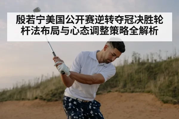 殷若宁美国公开赛逆转夺冠决胜轮杆法布局与心态调整策略全解析