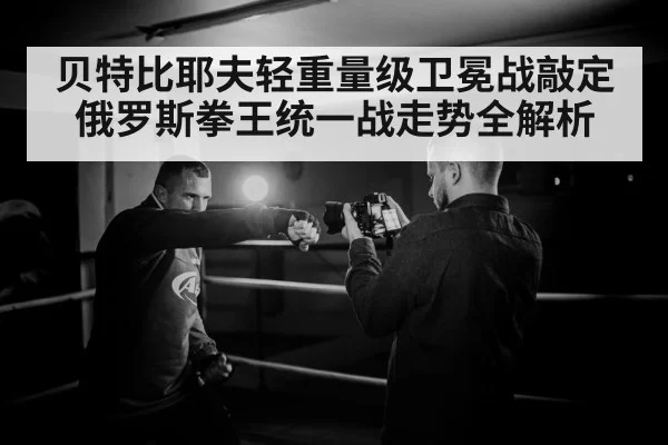 贝特比耶夫轻重量级卫冕战敲定 俄罗斯拳王统一战走势全解析